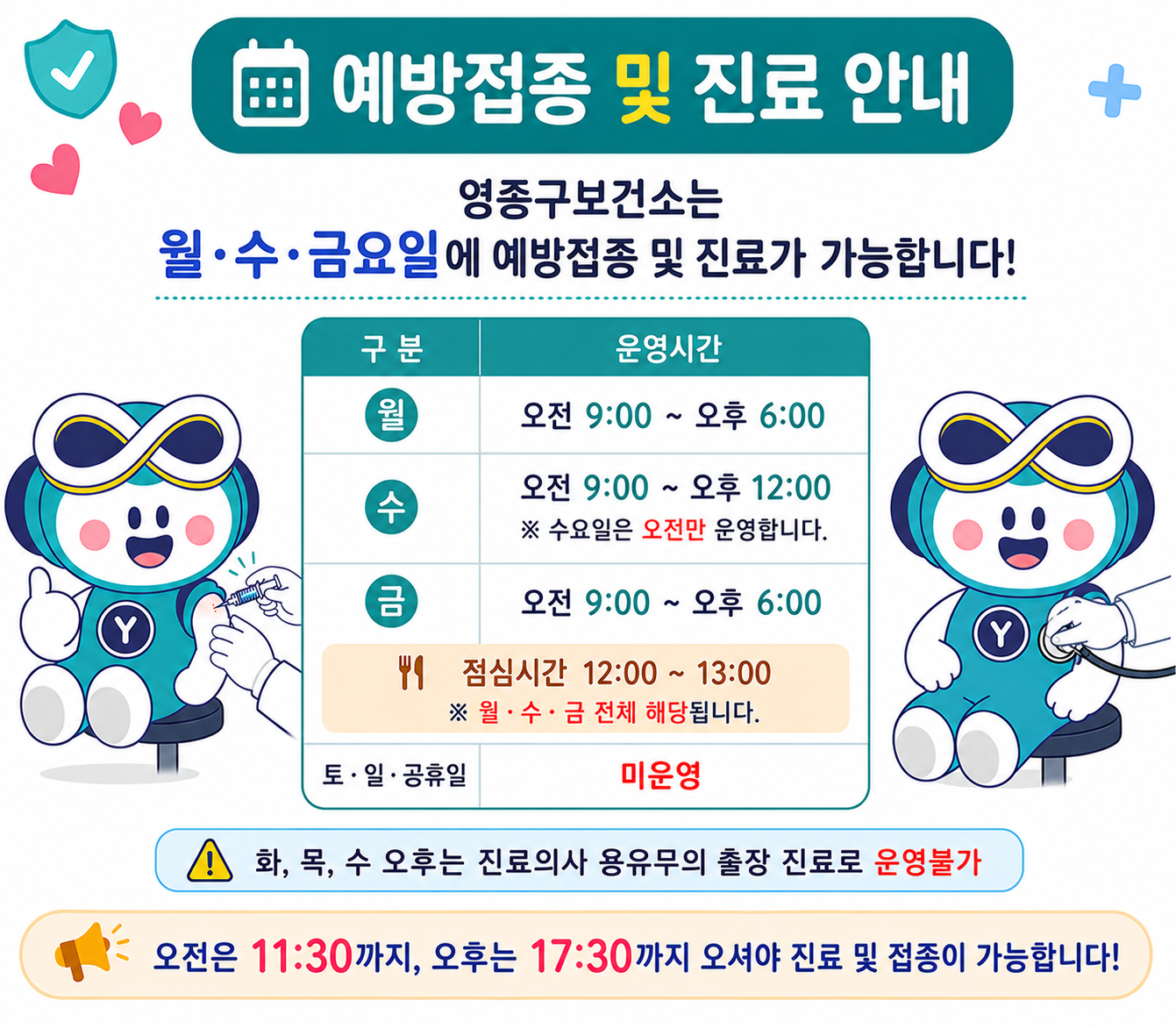 예방접종 및 진료안내
영종구보건소는 월,수,금요일에 예방접종 및 진료가 가능합니다.
월요일 오전 9시부터 오후 6시,
수요일 오전 9시부터 오후 12시 (수요일은 오전만 운영),
금요일 오전 9시부터 오후 6시,
점심시간은 12시부터 13시입니다.
토,일,공휴일은 미운영입니다.
화요일, 목요일 및 수요일 오후는 진료의사의 용유무의 출장진료로 인해 운영불가입니다.
오전은 11시 30분까지, 오후는 17시 30분까지 오셔야 진료 및 접종이 가능합니다.