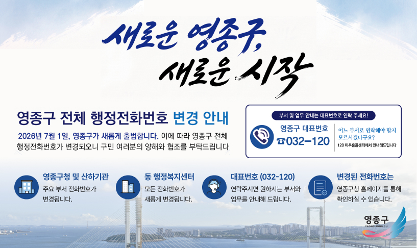 새로운 영종구, 새로운 시작, 영종구 전체 행정전화번호 변경안내 2026년 7월 1일, 영종구가 새롭게 출범합니다. 이에 따라 영종구 전체 행정전화번호가 변경되오니 구민 여러분의 양해와 협조를 부탁드립니다. 부서 및 업무 안내는 대표번호로 연락주세요 영종구 대표번호 032-120, 어느 부서로 연락해야 할지 모르시겠다구요? 120 미추홀콜센터에서 안내해드립니다.