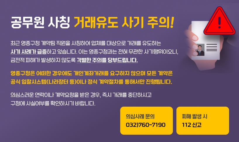공무원 사칭 거래유도 사기 주의 !
최근 영종구청 계약팀 직원을 사칭하여 업체를 대상으로
거래를 유도하는 사기 사례가 급증하고 있습니다.
이는 영종구청과는 전혀 무관한 사기행위이오니,
금전적 피해가 발생하지 않도록 각별한 주의를 당부드립니다.
영종구청은 어떠한 경우에도 개인계좌거래를 요구하지 않으며
모든 계약은 공식 입찰시스템(나라장터 등)이나 정식
계약절차를 통해서만 진행됩니다.
의심스러운 연락이나 계약요청을 받은 경우, 즉시 거래를
중단하시고 구청에 사실여부를 확인하시기 바랍니다.
의심사례 문의 ► 032)760-7190
피해 발생 시 ► 112 신고