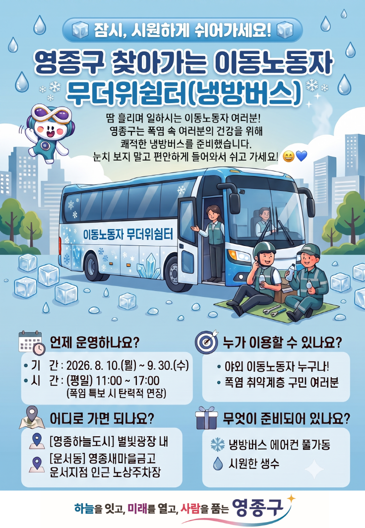 잠시, 시원하게 쉬어가세요! 영종구 찾아가는 이동노동자 무더위쉼터(냉방버스)  땀 흘리며 일하시는 이동노동자 여러분! 영좀구는 폭염 속 여러분의 건강을 위해 쾌적한 냉방버스를 준비했습니다. 눈치 보지 말고 편안하게 들어와서 쉬고 가세요!  이동노동자 무더위쉼터  언제 운영하나요? • 기 간 : 2026. 8. 10.(월) ~ 9.30.(수) • 시 간: (평일) 11:00 ~ 17:00 (폭염 특보 시 탄력적 연장)  어디로 가면 되나요? [영종하늘도시] 별빛광장 내 [운서동] 영종새마을금고 운서지점 인근 노상주차장  누가 이용할 수 있나요? • 야외 이동노동자 누구나! • 폭염 취약계층 구민 여러분  무엇이 준비되어 있나요? 냉방버스 에어컨 풀가동 시원한 생수  하늘을 잇고, 미래를 열고, 사람을 품는 영종구