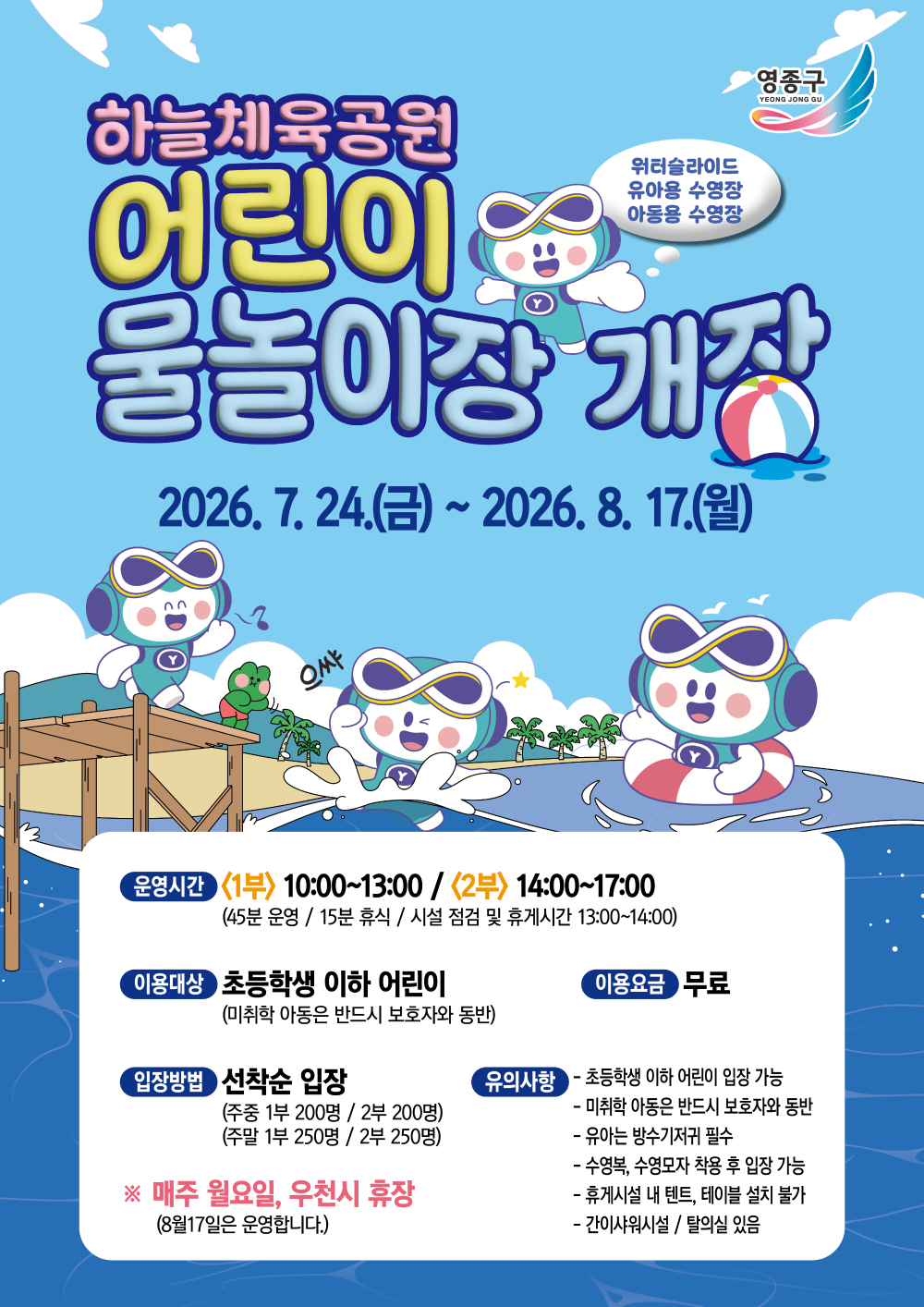 영종구  하늘체육공원 어린이 물놀이장 개장  위터슬라이드 유아용 수영장 아동용 수영장  2026. 7. 24.(금)~ 2026. 8. 17.(월)  으쌰  운영시간 <1부> 10:00~13:00 / <2부> 14:00~17:00 (45분 운영 / 15분 휴식 / 시설 점검 및 휴게시간 13:00~14:00)  이용대상 초등학생 이하 어린이 (미취학 아동은 반드시 보호자와 동반)  이용요금 무료  입장방법 선착순 입장 (주중 1부 200명 / 2부 200명) (주말 1부 250명 / 2부 250명)    유의사항 - 초등학생 이하 어린이 입장 가능 - 미취학 아동은 반드시 보호자와 동반 - 유아는 방수기저귀 필수 - 수영복, 수영모자 착용 후 입장 가능 - 휴게시설 내 텐트, 테이블 설치 불가 - 간이샤워시설 / 탈의실 있음  ※ 매주 월요일, 우천시 휴장 (8월17일은 운영합니다.)