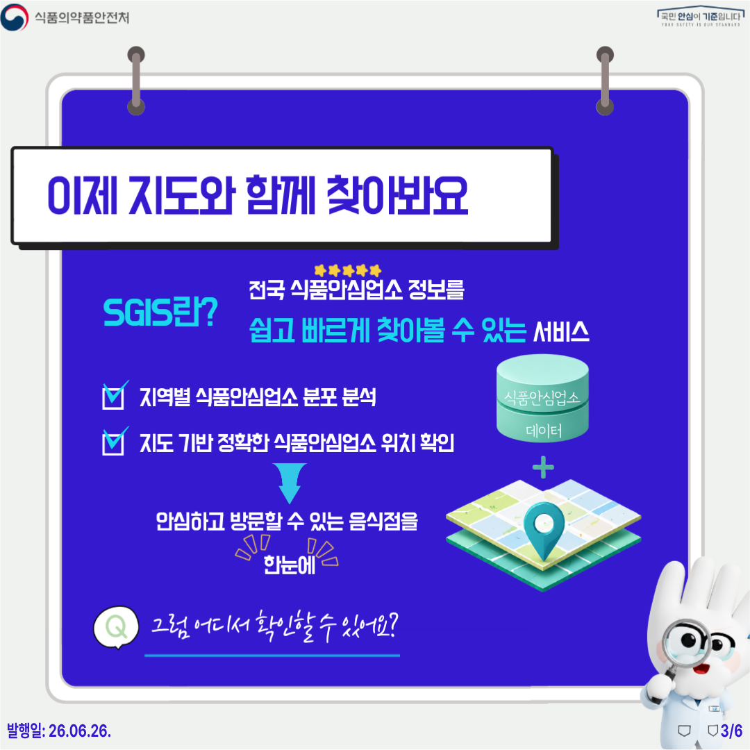 식품의약품안전처 국민 안심이 기준입니다  이제 지도와 함께 찾아봐요  SGIS란? 전국 식품안심업소 정보를 쉽고 빠르게 찾아볼 수 있는 서비스  지역별 식품안심업소 분포 분석 지도 기반 정확한 식품안심업소 위치 확인 -> 안심하고 방문할 수 있는 음식점을 한눈에   Q. 그럼 어디서 확인할 수 있나요?  발행일: 26.06.26. 3/6