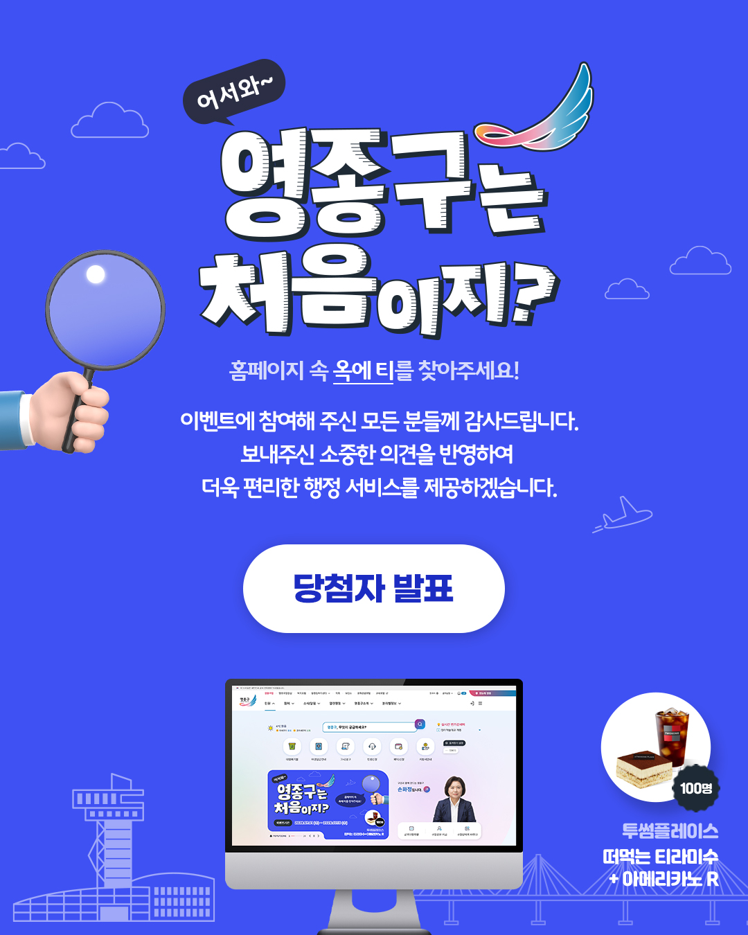 어서와~  영종구는 처음이지? 홈페이지 속 옥에 티를 찾아주세요!  이벤트에 참여해 주신 모든 분들께 감사드립니다. 보내주신 소중한 의견을 반영하여 더욱 편리한 행정 서비스를 제공하겠습니다.  당첨자 발표  투썸플레이스 떠먹는 티라미수 + 아메라카노 R 100명