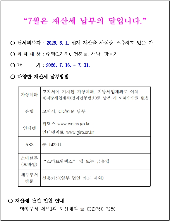 "7월은 재산세 납부의 달입니다."  ○ 납세의무자 : 2026. 6. 1. 현재 재산을 사실상 소유하고 있는 자  ○ 과 세 대 상 : 주택(1기분), 건축물, 선박, 항공기  ○ 납기 : 2026. 7. 16. ~ 7. 31.  ○ 다양한 재산세 납부방법  가상계좌 고지서에 기재된 가상계좌, 지방세입계좌로 이체 ※지방세입계좌(전자납부번호)로 납부 시 이체수수료 없음  은행 고지서, CD/ATM 납부  인터넷 위택스 www.wetax.go.kr 인터넷지로 www.giro.or.kr  ARS ☎ 142211  스마트폰 (모바일) "스마트위택스" 앱 또는 금융앱  세무부서 방문 신용카드(일부 법인 카드 제외)  ○ 재산세 관련 민원 안내 - 영종구청 세무1과 재산세팀 ☎ 032)760-7250