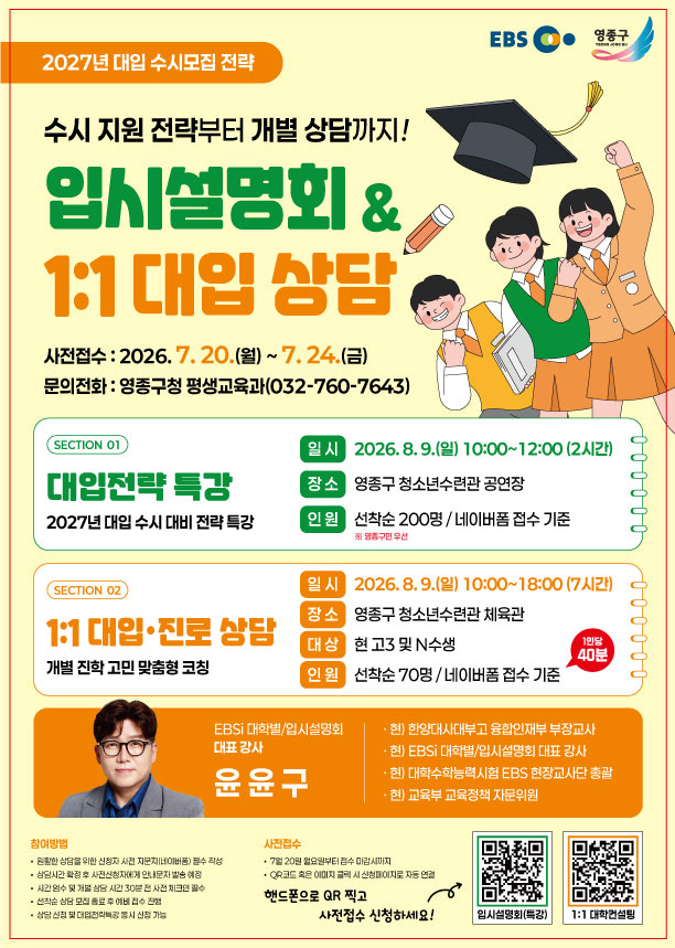 EBS  영종구  2027년 대입 수시모집 전략  수시 지원 전략부터 개별 상담까지! 입시설명회 & 1:1 대입 상담 사전접수 : 2026. 7.20.(월)~ 7.24.(금) 문의전화 : 영종구청 평생교육과(032-760-7643)  SECTION 01  대입전략 특강 2027년 대입 수시 대비 전략 특강  일시 2026.8.9.(일) 10:00~12:00 (2시간)  장소 영종구 청소년수련관 공연장  인원 선착순 200명/네이버폼 접수 기준 ※ 영종구민 우선   SECTION 02  1:1 대입·진로 상담 개별 진학 고민 맞춤형 코칭  일시 2026.8.9.(일) 10:00~18:00 (7시간)  장소 영종구 청소년수련관 체육관  대상 현 고3 및 N수생  인원 선착순 70명/네이버폼 접수 기준 1인당 40분   EBSi 대학발/입시설명회 대표 강사  윤윤구  · 헌) 한양대사대부고 융합인재부 부장교사 · 현) EBSi 대학별/입시설명회 대표 강사 · 헌) 대학수학능력시험 EBS 현장교사단 총괄 · 현) 교육부 교육정책 자문위원  참여방법 • 원활한 상담을 위한 신청자 사전 지문지(네이버폼) 필수 작성 • 상담시간 확정 후 사전신청자에게 안내문자 발송 예정 • 시간엄수 및 개별 상담 시간 30분 전 사전 체크인 필수 • 선착순 상담 모집 종료 후 예비 접수 진행 • 상담 신청 및 대입전략특강 동시 신청 가능  사전접수 •  7월 20일 월요일부터 접수 마감시까지 •  QP코드 혹은 이미지 클릭 시 신청페이지로 자동 연결 핸드폰으로 QR 찍고 사전접수 신청하세요!  입시설명회(특강)  1:1 대학컨설팅