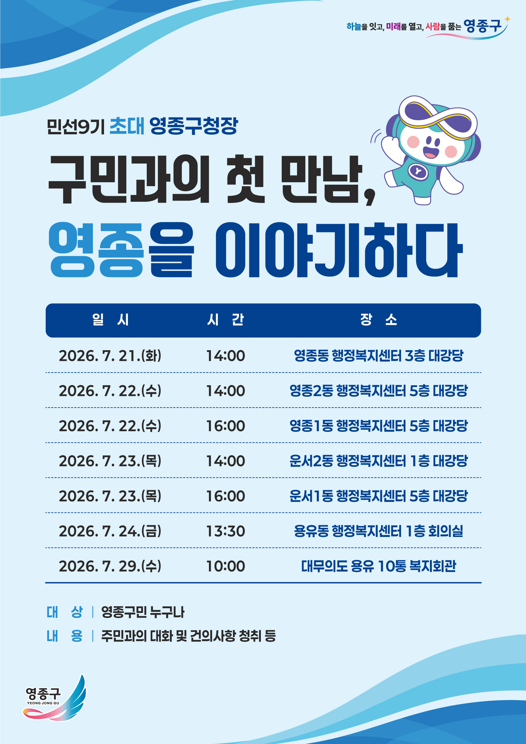 하늘을 잇고, 미래를 열고, 사람을 품는 영종구  민선9기 초대 영종구청장 구민과의 첫 만남, 영종을 이야기하다  일 시  시 간 장 소   2026. 7.21.(화) 14:00 영종동 행정복지센터 3층 대강당  2026. 7. 22.(수) 14:00 영종2동 행정복지센터 5층 대강당  2026.7.22.(수) 16:00 영종1동 행정복지센터 5층 대강당  2026. 7.23.(목) 14:00 운서2동 행정복지센터 1층 대강당  2026. 7. 23.(목) 16:00 운서1동 행정복지센터 5층 대강당  2026.7.24.(금) 13:30 용유동 행정복지센터 1층 회의실  2026.7.29.(수) 10:00 대무의도 용유 10통 복지회관  대 상 | 영종구민 누구나 내 용 | 주민과의 대화 및 건의사항 청취 등  영종구