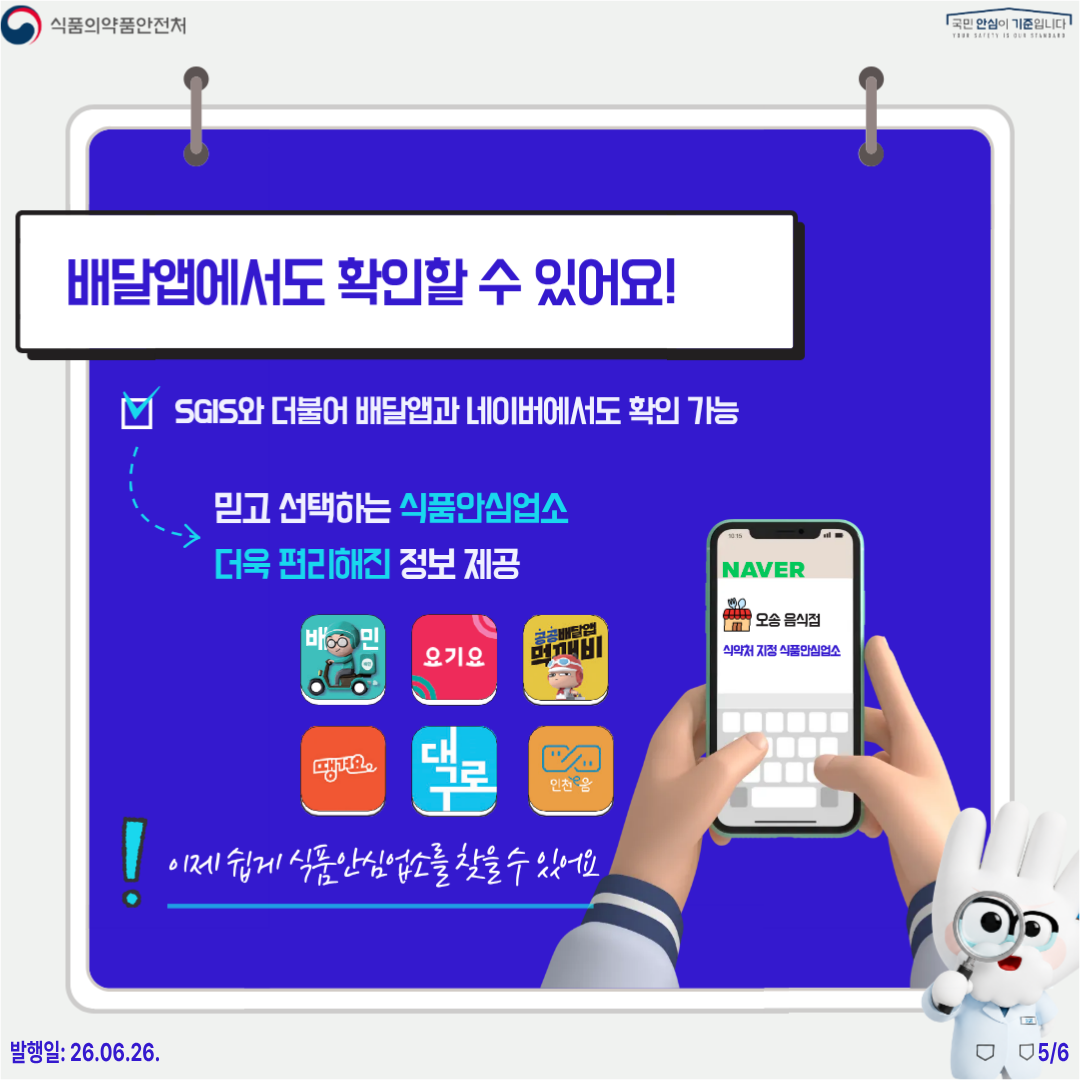 식품의약품안전처 국민 안심이 기준입니다  배달앱에서도 확인할 수 있어요! SGIS와 더불어 배달앱과 네이버에서도 확인 가능  믿고 선택하는 식품안심업소 더욱 편리해진 정보 제공  이제 쉽게 식품안심업소를 찾을 수 있어요  발행일: 26.06.26. 5/6