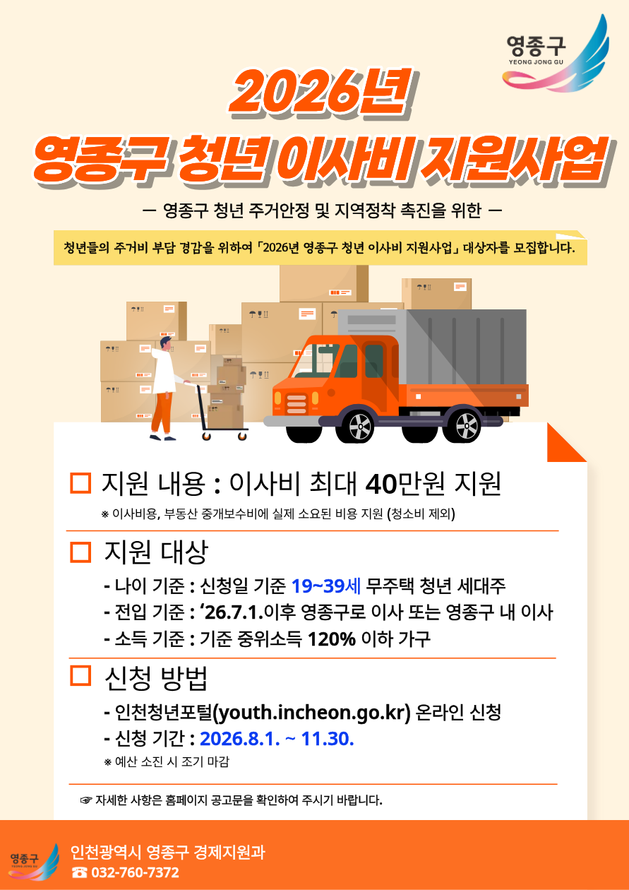 영종구 YEONG JONG GU  2026년 영종구 청년 이사비 지원사업 - 영종구 청년 주거안정 및 지역정착 촉진을 위한 -  청년들의 주거비 부담 경감을 위하여 「2026년 영종구 청년 이사비 지원사업」 대상자를 모집합니다.  □ 지원 내용 : 이사비 최대 40만원 지원 ※ 이사비용, 부동산 중개보수비에 실제 소요된 비용 지원 (청소비 제외)  □ 지원 대상 - 나이 기준 : 신청일 기준 19~39세 무주택 청년 세대주 - 전입 기준 : '26.7.1.이후 영종구로 이사 또는 영종구 내 이사 - 소득 기준 : 기준 중위소득 120% 이하 가구  □ 신청 방법 - 인천청년포털(youth.incheon.go.kr) 온라인 신청 - 신청 기간 : 2026.8.1. ~ 11.30. ※ 예산 소진 시 조기 마감  자세한 사항은 홈페이지 공고문을 확인하여 주시기 바랍니다.  영종구 YEONG JONG GU  인천광역시 영종구 경제지원과 ☎ 032-760-7372