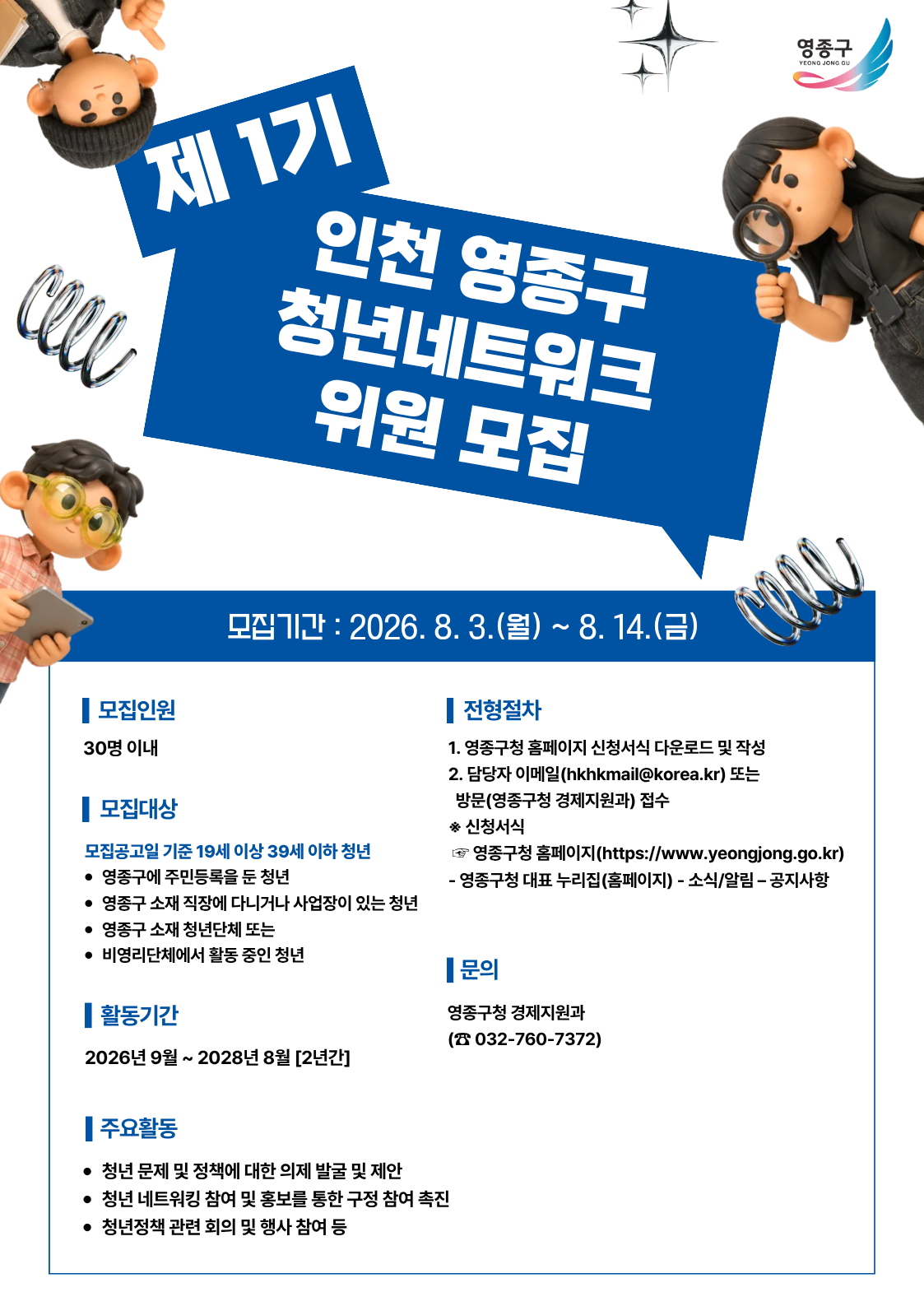 제 1기 인천 영종구 청년네트워크 위원 모집  영종구  모집기간 : 2026. 8. 3.(월) ~ 8. 14.(금)  | 모집인원 30명 이내  | 모집대상 모집공고일 기준 19세 이상 39세 이하 청년 • 영종구에 주민등록을 둔 청년 • 영종구 소재 직장에 다니거나 사업장이 있는 청년 • 영종구 소재 청년단체 또는 • 비영리단체에서 활동 중인 청년  | 활동기간 2026년 9월 ~ 2028년 8월 [2년간]  | 주요활동 • 청년 문제 및 정책에 대한 의제 발굴 및 제안 • 청년 네트워킹 참여 및 홍보를 통한 구정 참여 촉진 • 청년정책 관련 회의 및 행사 참여 등  | 전형절차 1. 영종구청 홈페이지 신청서식 다운로드 및 작성 2. 담당자 이메일(hkhkmail@korea.kr) 또는 방문(영종구청 경제지원과) 접수 ※ 신청서식 • 영종구청 홈페이지(https://www.yeongjong.go.kr) - 영종구청 대표 누리집(홈페이지) - 소식/알림 - 공지사항   | 문의 영종구청 경제지원과 (☎ 032-760-7372)